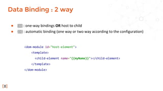 ● [[]] : one-way bindings OR host to child
● {{}} : automatic binding (one way or two way according to the configuration)
Data Binding : 2 way
<dom-module id="host-element">
<template>
<child-element name="{{myName}}"></child-element>
</template>
</dom-module>
 