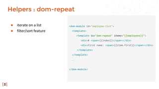 ● iterate on a list
● filter/sort feature
<dom-module id="employee-list">
<template>
<template is="dom-repeat" items="{{employees}}">
<div># <span>{{index}}</span></div>
<div>First name: <span>{{item.first}}</span></div>
</template>
</template>
…
</dom-module>
Helpers : dom-repeat
 