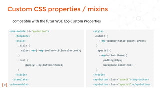 compatible with the futur W3C CSS Custom Properties
<dom-module id="my-button">
<template>
<style>
.title {
color: var(--my-toolbar-title-color,red);
}
:host {
@apply(--my-button-theme);
}
</style>
</template>
</dom-module>
<style>
.submit {
--my-toolbar-title-color: green;
}
.special {
--my-button-theme:{
padding:20px;
backgound-color:red;
}
</style>
<my-button class="submit"></my-button>
<my-button class="special"></my-button>
Custom CSS properties / mixins
 