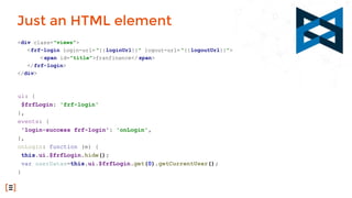 ui: {
$frfLogin: 'frf-login'
},
events: {
'login-success frf-login': 'onLogin',
},
onLogin: function (e) {
this.ui.$frfLogin.hide();
var userDatas=this.ui.$frfLogin.get(0).getCurrentUser();
}
Just an HTML element
<div class="views">
<frf-login login-url="{{loginUrl}}" logout-url= "{{logoutUrl}}">
<span id="title">franfinance</ span>
</frf-login>
</div>
 