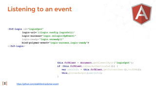 <frf-login id="loginCpnt"
login-url='{{login.config.loginUrl}}'
login-success="login.onlogin($pEvent)"
login-ready= "login.onready()"
bind-polymer-event="login-success,login-ready">
</frf-login>
Listening to an event
https://github.com/cbalit/bind-polymer-event
this.frfElemt = document.getElementById ('loginCpnt');
if (this.frfElemt.isUserAuthenticated ()) {
var userInfo = this.frfElemt.getCurrentUser ().toJSON();
this.proceedLogin (userInfo);
}
 
