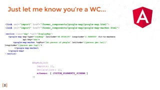 <link rel="import" href="/bower_components/google-map/google-map.html">
<link rel="import" href="/bower_components/google-map/google-map-marker.html">
<section class="map" *ngIf="displayMap">
<google-map map-type="roadmap" latitude="48.8534100" longitude="2.3488000" fit-to-markers
api-key="xxx">
<google-map-marker *ngFor="let person of people" latitude="{{person.geo.lat}}"
longitude="{{person.geo.lng}}">
</google-map-marker>
</google-map>
</section>
Just let me know you’re a WC...
@NgModule({
imports: [],
declarations : [],
schemas: [ CUSTOM_ELEMENTS_SCHEMA ]
})
 