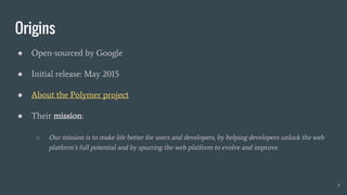 Origins
● Open-sourced by Google
● Initial release: May 2015
● About the Polymer project
● Their mission:
○ Our mission is to make life better for users and developers, by helping developers unlock the web
platform’s full potential and by spurring the web platform to evolve and improve.
3
 