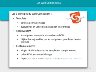 11
Les 3 principes du Web Component :
● Template
● canevas de mise en page
● aujourd’hui on utilise des balises non interprétées
● Shadow DOM
● le navigateur masque le sous-arbre du DOM
● déjà utilisé aujourd’hui par les navigateurs pour leurs besoins
internes
● Custom elements
● widget réutilisable associant template et comportement
● balise HTML custom et héritage
● Imports : <link rel="import" href="goodies.html">
Les Web Components
 