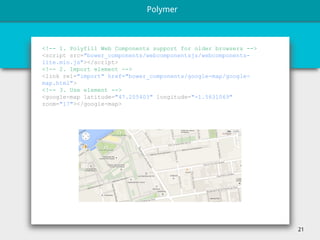 21
<!-- 1. Polyfill Web Components support for older browsers -->
<script src="bower_components/webcomponentsjs/webcomponents-
lite.min.js"></script>
<!-- 2. Import element -->
<link rel="import" href="bower_components/google-map/google-
map.html">
<!-- 3. Use element -->
<google-map latitude="47.205403" longitude="-1.5631069"
zoom="17"></google-map>
Polymer
 