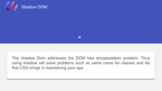 The shadow Dom addresses the DOM tree encapsulation problem. Thus
using shadow will solve problems such as same name for classes and ids
that CSS brings in maintaining your app
Shadow DOM
”
 