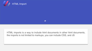 HTML imports is a way to include html documents in other html documents,
the imports is not limited to markups, you can include CSS, and JS
HTML Import
”
 