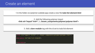 Create an element
1.In the folder src/polymer-codelab-app create a new file todo-list-element.html
2. Add the following polymer import
<link rel="import" href="../../bower_components/polymer/polymer.html">
3. Add a dom-module tag with the id set to todo-list-element
 