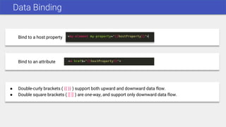 Data Binding
Bind to a host property
Bind to an attribute
● Double-curly brackets ( {{ }} ) support both upward and downward data flow.
● Double square brackets ( [[ ]] ) are one-way, and support only downward data flow.
 