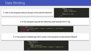 Data Binding
3. Add a new property todoList (Array) to the todo-list-element
4. In the template tag add the following code beneath the h1 tag
5. In the polymer-codelab-app.html, create a new property a todoListCard (Object)
 