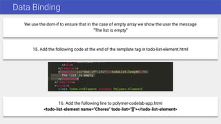 Data Binding
We use the dom-if to ensure that in the case of empty array we show the user the message
“The list is empty”
15. Add the following code at the end of the template tag in todo-list-element.html
16. Add the following line to polymer-codelab-app.html
<todo-list-element name="Chores" todo-list="[]"></todo-list-element>
 