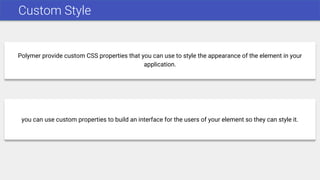 Custom Style
Polymer provide custom CSS properties that you can use to style the appearance of the element in your
application.
you can use custom properties to build an interface for the users of your element so they can style it.
 