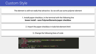 Custom Style
The element is still not really that attractive. So we will use some polymer element
1. Install paper-checkbox, in the terminal with the following line
bower install --save PolymerElements/paper-checkbox
2. Import the paper-checkbox in todo-list-element.html
3. Change the following lines of code
 