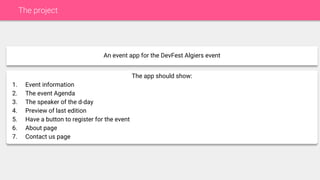 The project
An event app for the DevFest Algiers event
The app should show:
1. Event information
2. The event Agenda
3. The speaker of the d-day
4. Preview of last edition
5. Have a button to register for the event
6. About page
7. Contact us page
 