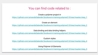 You can find code related to :
Create a polymer project in
https://github.com/amandaSalander/bookworm-training-polymer2.0/tree/master/step_1
Create an element
https://github.com/amandaSalander/bookworm-training-polymer2.0/tree/master/step_2
Data binding and data binding helpers
https://github.com/amandaSalander/bookworm-training-polymer2.0/tree/master/step_3
Custom styles
https://github.com/amandaSalander/bookworm-training-polymer2.0/tree/master/step_4
Using Polymer UI Elements
https://github.com/amandaSalander/bookworm-training-polymer2.0/tree/master/step_5
 