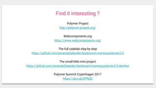 Find it interesting ?
Polymer Project
http://polymer-project.org/
Webcomponents.org
https://www.webcomponents.org/
The full codelab step by step
https://github.com/amandaSalander/bookworm-training-polymer2.0
The small little mini project
https://github.com/amandaSalander/bookworm-training-polymer2.0-devfest
Polymer Summit Copenhagen 2017
https://goo.gl/ZPRpEj
 