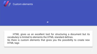 7
Custom elements
”
HTML gives us an excellent tool for structuring a document but its
vocabulary is limited to elements the HTML standard defines.
So there is custom elements that gives you the possibility to create new
HTML tags
 