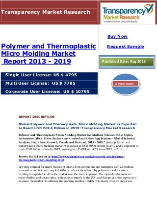 REPORT DESCRIPTION
Global Polymer and Thermoplastic Micro Molding Market is Expected
to Reach USD 763.6 Million in 2019: Transparency Market Research
Polymer and Thermoplastic Micro Molding Market for Medical, Telecom Fiber Optics,
Automotive, Micro Drive Systems and Control and Other Applications - Global Industry
Analysis, Size, Share, Growth, Trends and Forecast, 2013 - 2019," global polymer and
thermoplastic micro molding market was valued at USD 308.0 million in 2012 and is expected to
reach USD 763.6 million by 2019, growing at a CAGR of 14.2% from 2013 to 2019.
Browse the full report at http://www.transparencymarketresearch.com/polymer-
thermoplastic-micro-molding.html
Growing demand for micro molded products from various end use industries such as medical,
automotive and telecom coupled with cost advantage offered by polymers used for micro
molding is expected to drive the market over the forecast period. The rapid development of
micro fluidics and micro optics technologies mainly in the U.S. and Europe are also expected to
augment the market. In addition, the growing number of MIS (minimally invasive surgeries)
Transparency Market Research
Polymer and Thermoplastic
Micro Molding Market
Report 2013 - 2019
Single User License: US $ 4795
Multi User License: US $ 7795
Corporate User License: US $ 10795
Buy Now
Request Sample
Published Date: Aug 2013
76 Pages Report
 