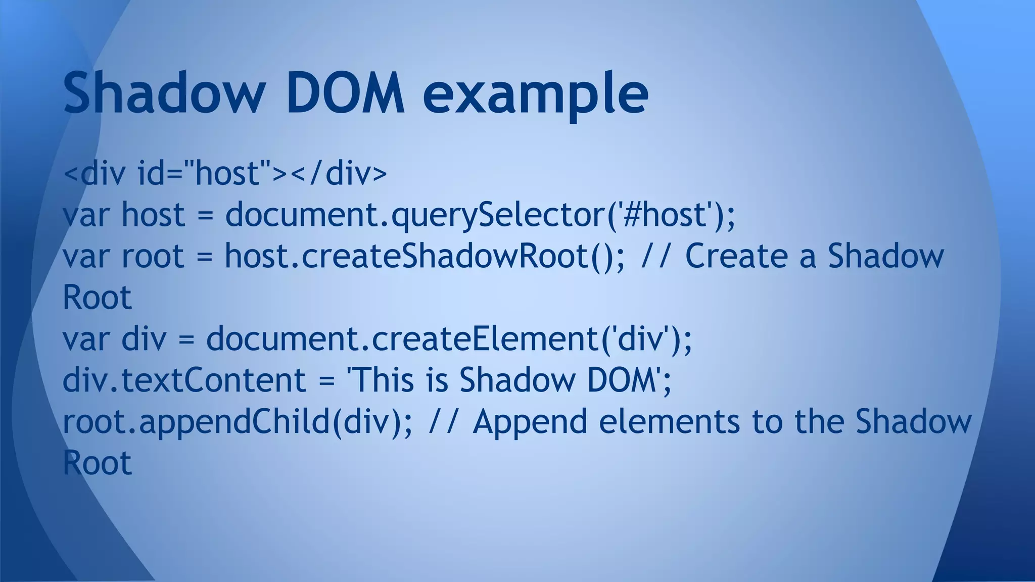 <div id="host"></div>
var host = document.querySelector('#host');
var root = host.createShadowRoot(); // Create a Shadow
Root
var div = document.createElement('div');
div.textContent = 'This is Shadow DOM';
root.appendChild(div); // Append elements to the Shadow
Root
Shadow DOM example
 