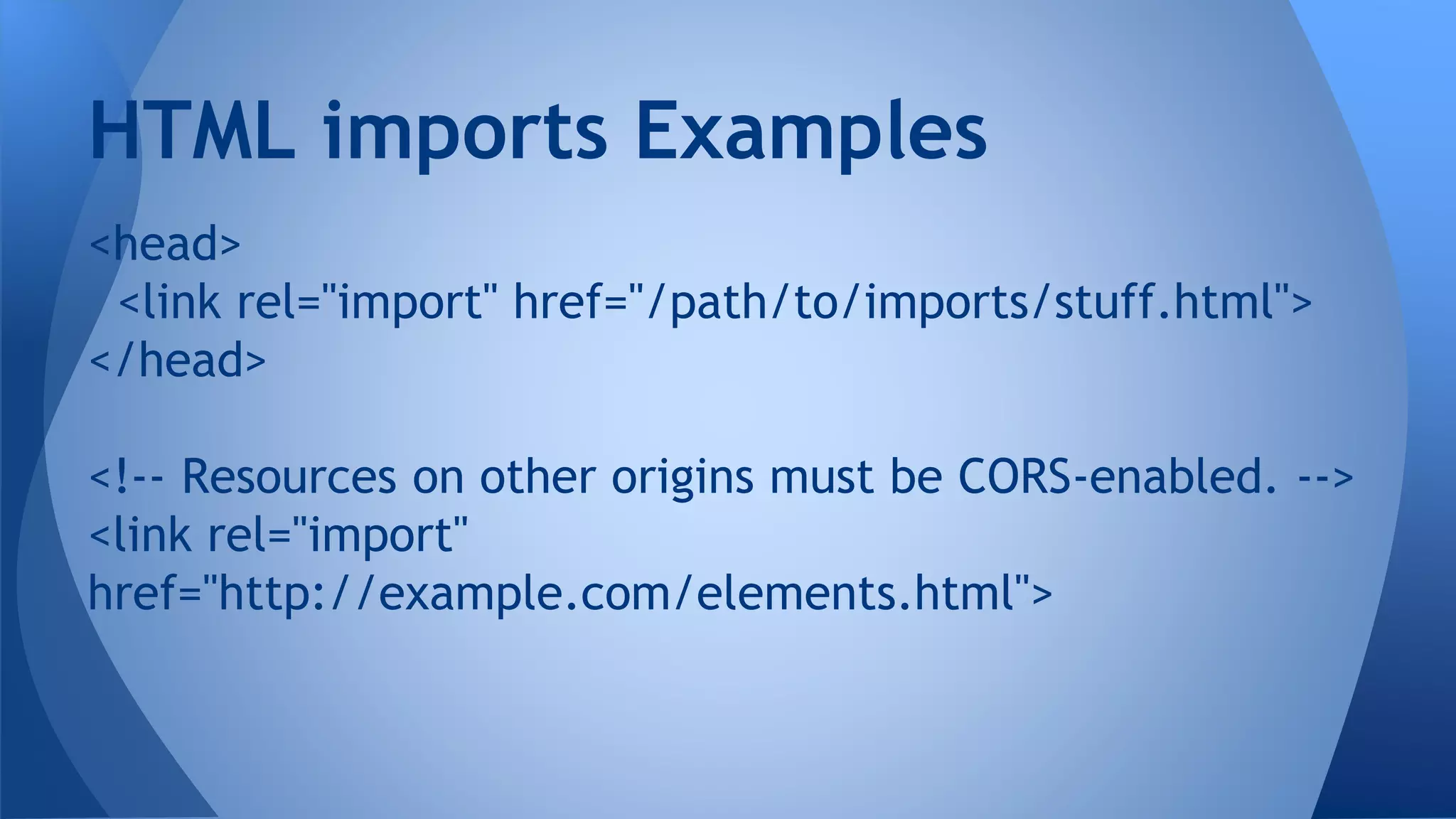 <head>
<link rel="import" href="/path/to/imports/stuff.html">
</head>
<!-- Resources on other origins must be CORS-enabled. -->
<link rel="import"
href="http://example.com/elements.html">
HTML imports Examples
 