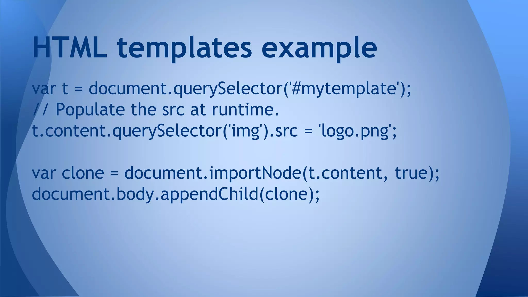 var t = document.querySelector('#mytemplate');
// Populate the src at runtime.
t.content.querySelector('img').src = 'logo.png';
var clone = document.importNode(t.content, true);
document.body.appendChild(clone);
HTML templates example
 