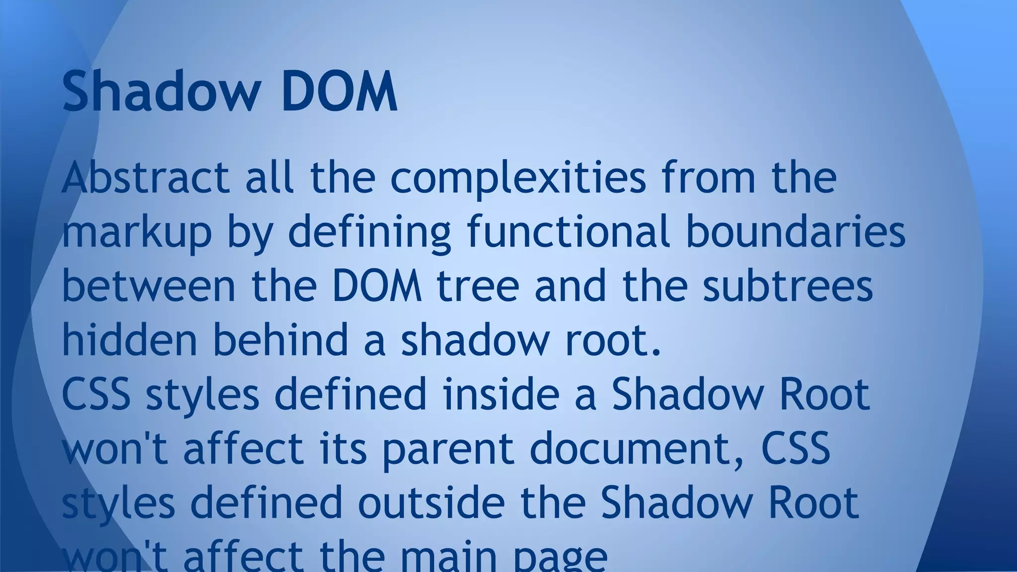 Abstract all the complexities from the
markup by defining functional boundaries
between the DOM tree and the subtrees
hidden behind a shadow root.
CSS styles defined inside a Shadow Root
won't affect its parent document, CSS
styles defined outside the Shadow Root
Shadow DOM
 