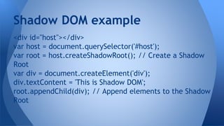 <div id="host"></div>
var host = document.querySelector('#host');
var root = host.createShadowRoot(); // Create a Shadow
Root
var div = document.createElement('div');
div.textContent = 'This is Shadow DOM';
root.appendChild(div); // Append elements to the Shadow
Root
Shadow DOM example
 