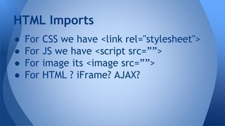 ● For CSS we have <link rel="stylesheet">
● For JS we have <script src=””>
● For image its <image src=””>
● For HTML ? iFrame? AJAX?
HTML Imports
 