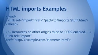 <head>
<link rel="import" href="/path/to/imports/stuff.html">
</head>
<!-- Resources on other origins must be CORS-enabled. -->
<link rel="import"
href="http://example.com/elements.html">
HTML imports Examples
 