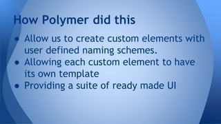 ● Allow us to create custom elements with
user defined naming schemes.
● Allowing each custom element to have
its own template
● Providing a suite of ready made UI
How Polymer did this
 