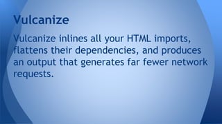 Vulcanize inlines all your HTML imports,
flattens their dependencies, and produces
an output that generates far fewer network
requests.
Vulcanize
 