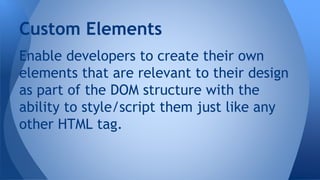 Enable developers to create their own
elements that are relevant to their design
as part of the DOM structure with the
ability to style/script them just like any
other HTML tag.
Custom Elements
 