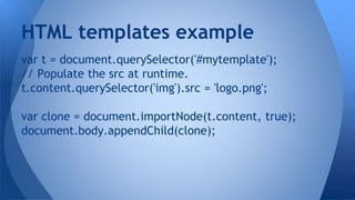 var t = document.querySelector('#mytemplate');
// Populate the src at runtime.
t.content.querySelector('img').src = 'logo.png';
var clone = document.importNode(t.content, true);
document.body.appendChild(clone);
HTML templates example
 