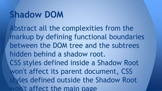 Abstract all the complexities from the
markup by defining functional boundaries
between the DOM tree and the subtrees
hidden behind a shadow root.
CSS styles defined inside a Shadow Root
won't affect its parent document, CSS
styles defined outside the Shadow Root
Shadow DOM
 