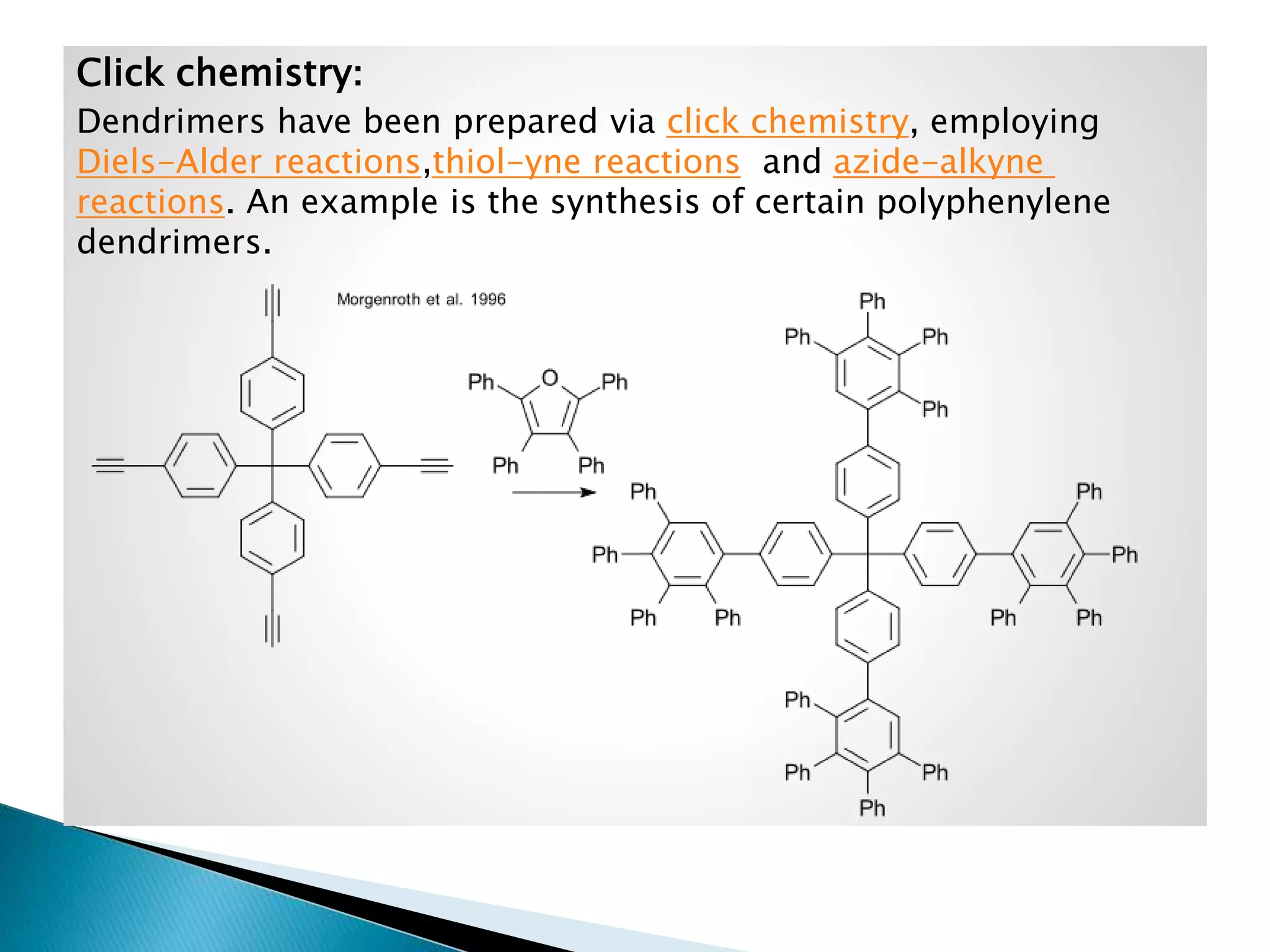 Click chemistry:
Dendrimers have been prepared via click chemistry, employing
Diels-Alder reactions,thiol-yne reactions and azide-alkyne
reactions. An example is the synthesis of certain polyphenylene
dendrimers.

 