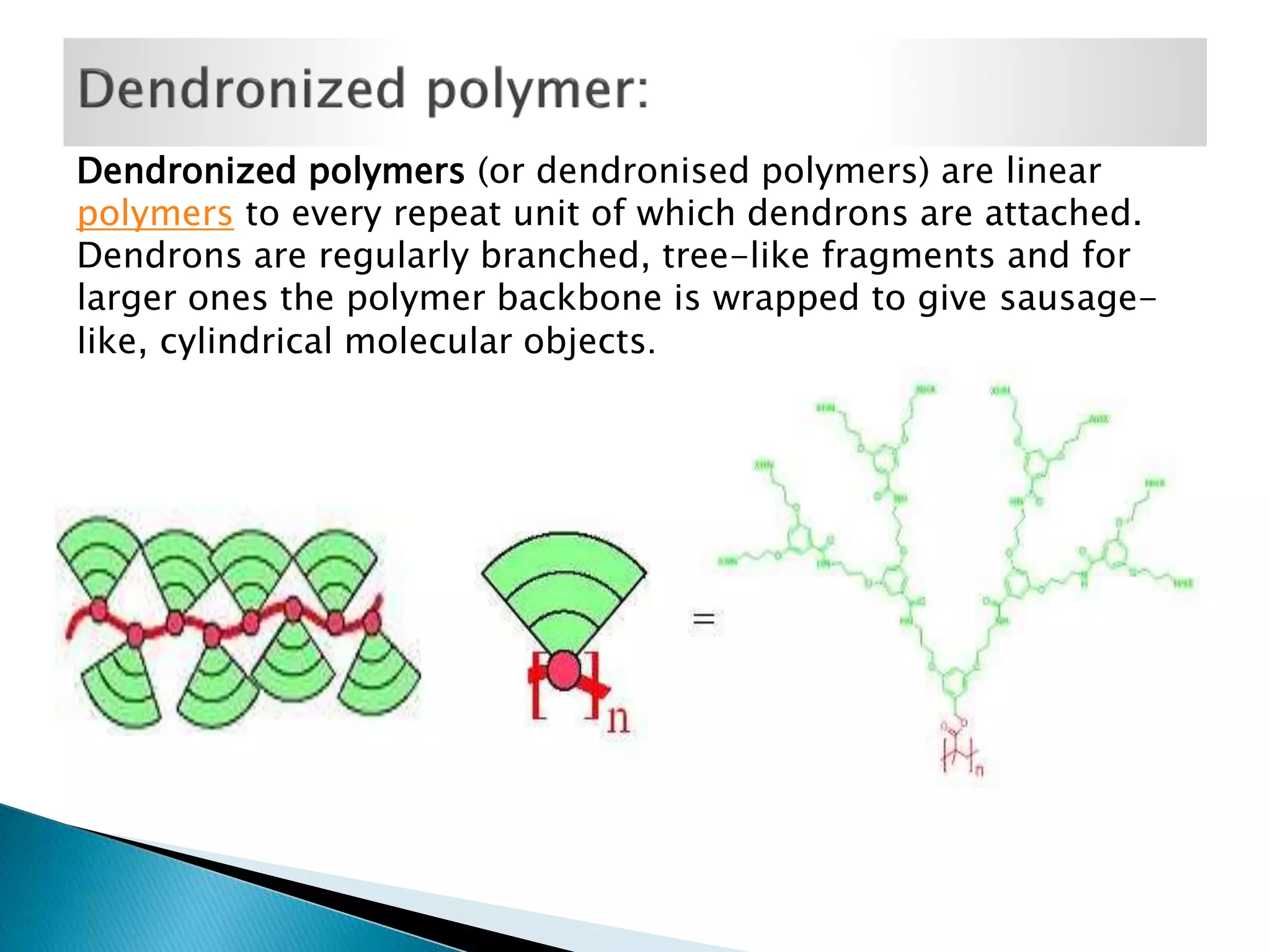 Dendronized polymers (or dendronised polymers) are linear
polymers to every repeat unit of which dendrons are attached.
Dendrons are regularly branched, tree-like fragments and for
larger ones the polymer backbone is wrapped to give sausagelike, cylindrical molecular objects.

 
