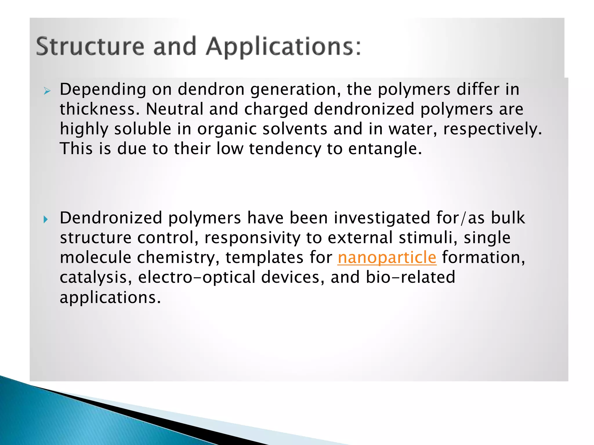 



Depending on dendron generation, the polymers differ in
thickness. Neutral and charged dendronized polymers are
highly soluble in organic solvents and in water, respectively.
This is due to their low tendency to entangle.

Dendronized polymers have been investigated for/as bulk
structure control, responsivity to external stimuli, single
molecule chemistry, templates for nanoparticle formation,
catalysis, electro-optical devices, and bio-related
applications.

 