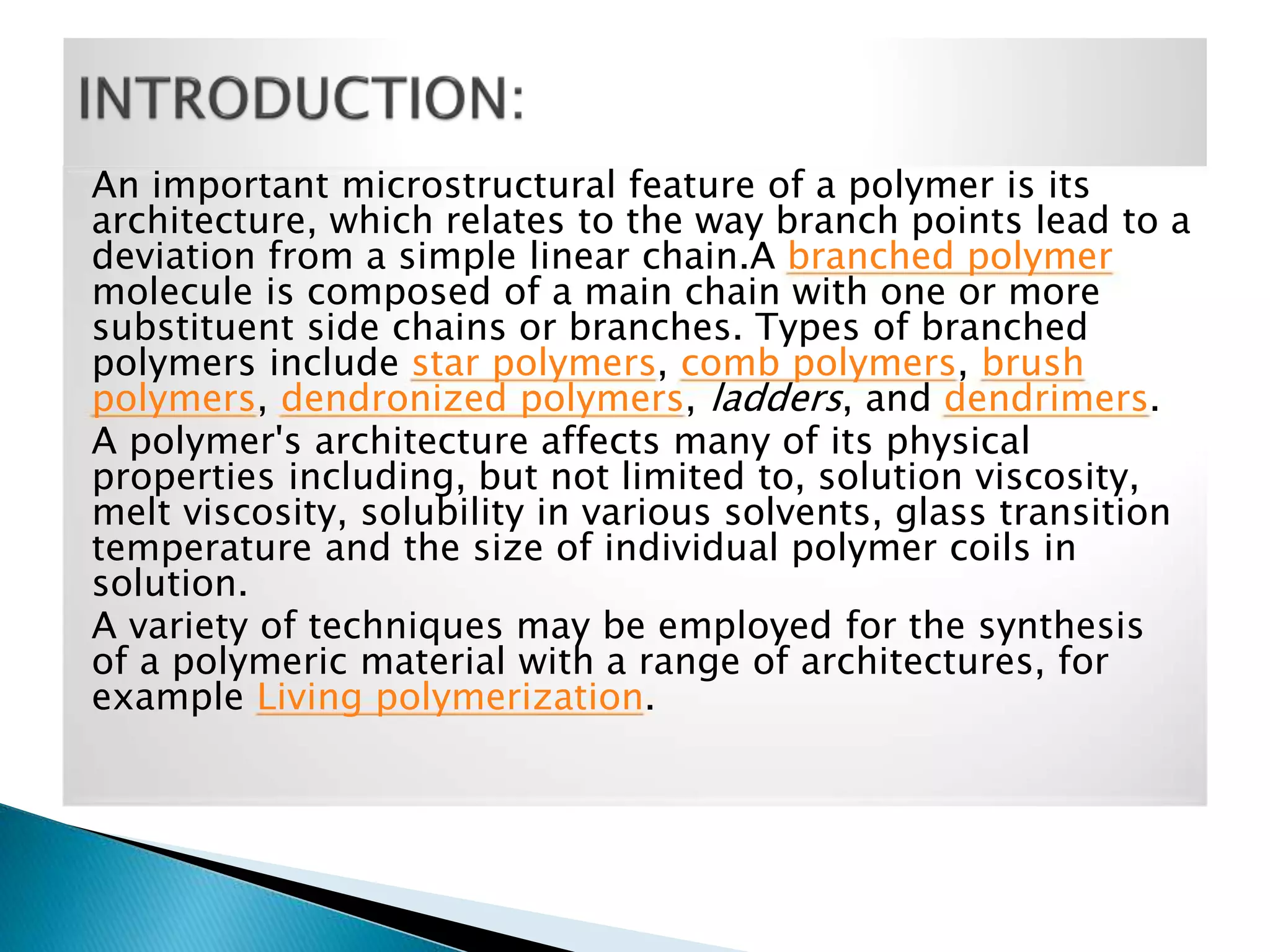 An important microstructural feature of a polymer is its
architecture, which relates to the way branch points lead to a
deviation from a simple linear chain.A branched polymer
molecule is composed of a main chain with one or more
substituent side chains or branches. Types of branched
polymers include star polymers, comb polymers, brush
polymers, dendronized polymers, ladders, and dendrimers.
A polymer's architecture affects many of its physical
properties including, but not limited to, solution viscosity,
melt viscosity, solubility in various solvents, glass transition
temperature and the size of individual polymer coils in
solution.
A variety of techniques may be employed for the synthesis
of a polymeric material with a range of architectures, for
example Living polymerization.

 