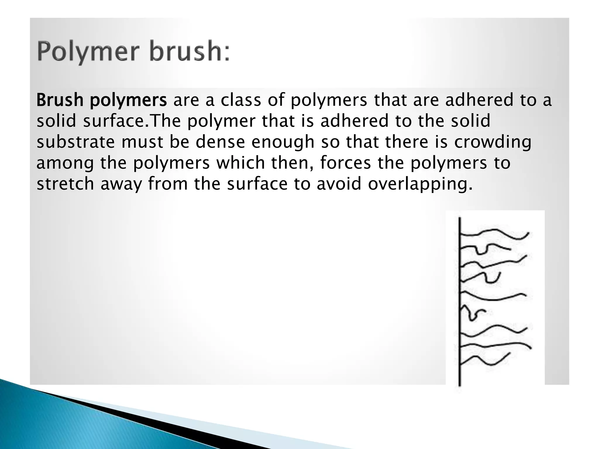 Brush polymers are a class of polymers that are adhered to a
solid surface.The polymer that is adhered to the solid
substrate must be dense enough so that there is crowding
among the polymers which then, forces the polymers to
stretch away from the surface to avoid overlapping.

 