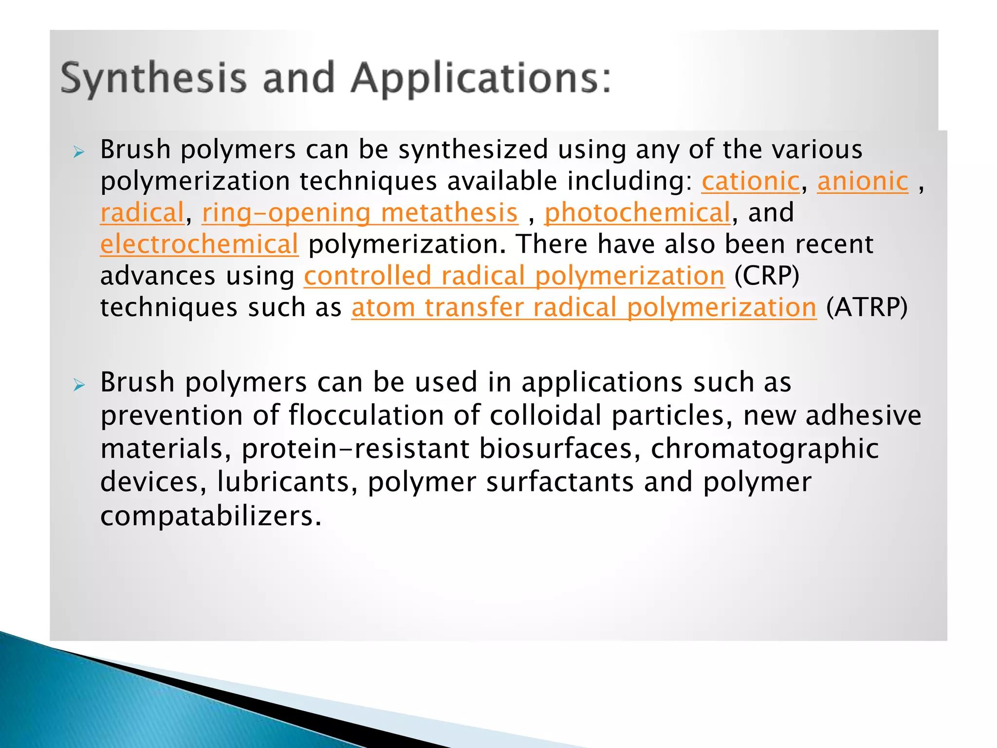 



Brush polymers can be synthesized using any of the various
polymerization techniques available including: cationic, anionic ,
radical, ring-opening metathesis , photochemical, and
electrochemical polymerization. There have also been recent
advances using controlled radical polymerization (CRP)
techniques such as atom transfer radical polymerization (ATRP)

Brush polymers can be used in applications such as
prevention of flocculation of colloidal particles, new adhesive
materials, protein-resistant biosurfaces, chromatographic
devices, lubricants, polymer surfactants and polymer
compatabilizers.

 