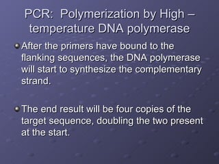 PCR:  Polymerization by High –temperature DNA polymerase After the primers have bound to the flanking sequences, the DNA polymerase will start to synthesize the complementary strand.  The end result will be four copies of the target sequence, doubling the two present at the start. 