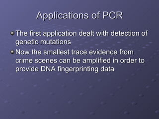 Applications of PCR The first application dealt with detection of genetic mutations Now the smallest trace evidence from crime scenes can be amplified in order to provide DNA fingerprinting data 