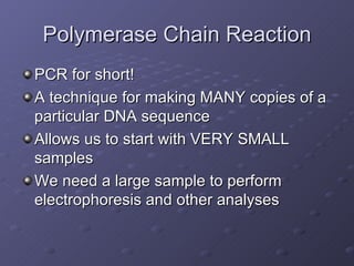 Polymerase Chain Reaction PCR for short! A technique for making MANY copies of a particular DNA sequence Allows us to start with VERY SMALL samples We need a large sample to perform electrophoresis and other analyses 