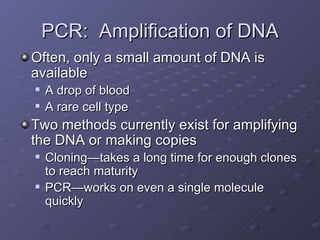 PCR:  Amplification of DNA Often, only a small amount of DNA is available A drop of blood A rare cell type Two methods currently exist for amplifying the DNA or making copies Cloning—takes a long time for enough clones to reach maturity PCR—works on even a single molecule quickly 