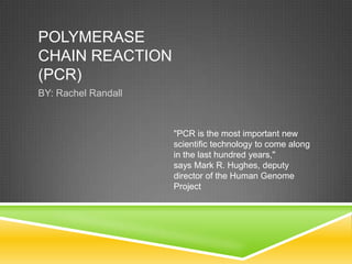 POLYMERASE
CHAIN REACTION
(PCR)
BY: Rachel Randall



                     "PCR is the most important new
                     scientific technology to come along
                     in the last hundred years,"
                     says Mark R. Hughes, deputy
                     director of the Human Genome
                     Project
 