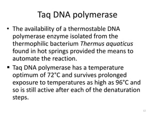 Taq DNA polymerase
• The availability of a thermostable DNA
polymerase enzyme isolated from the
thermophilic bacterium Thermus aquaticus
found in hot springs provided the means to
automate the reaction.
 Taq DNA polymerase has a temperature
optimum of 72°C and survives prolonged
exposure to temperatures as high as 96°C and
so is still active after each of the denaturation
steps.
12
 