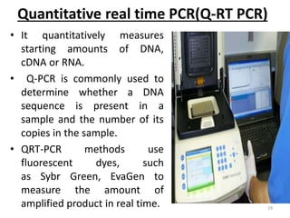 Quantitative real time PCR(Q-RT PCR)
• It quantitatively measures
starting amounts of DNA,
cDNA or RNA.
• Q-PCR is commonly used to
determine whether a DNA
sequence is present in a
sample and the number of its
copies in the sample.
• QRT-PCR methods use
fluorescent dyes, such
as Sybr Green, EvaGen to
measure the amount of
amplified product in real time. 19
 