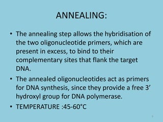 ANNEALING:
• The annealing step allows the hybridisation of
the two oligonucleotide primers, which are
present in excess, to bind to their
complementary sites that flank the target
DNA.
• The annealed oligonucleotides act as primers
for DNA synthesis, since they provide a free 3’
hydroxyl group for DNA polymerase.
• TEMPERATURE :45-60°C
9
 
