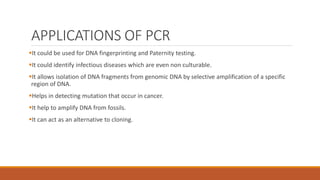 APPLICATIONS OF PCR
It could be used for DNA fingerprinting and Paternity testing.
It could identify infectious diseases which are even non culturable.
It allows isolation of DNA fragments from genomic DNA by selective amplification of a specific
region of DNA.
Helps in detecting mutation that occur in cancer.
It help to amplify DNA from fossils.
It can act as an alternative to cloning.
 