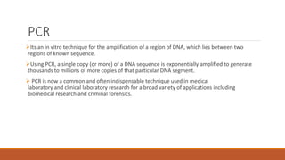 PCR
Its an in vitro technique for the amplification of a region of DNA, which lies between two
regions of known sequence.
Using PCR, a single copy (or more) of a DNA sequence is exponentially amplified to generate
thousands to millions of more copies of that particular DNA segment.
 PCR is now a common and often indispensable technique used in medical
laboratory and clinical laboratory research for a broad variety of applications including
biomedical research and criminal forensics.
 